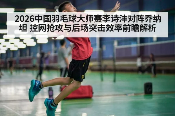 2026中国羽毛球大师赛李诗沣对阵乔纳坦 控网抢攻与后场突击效率前瞻解析