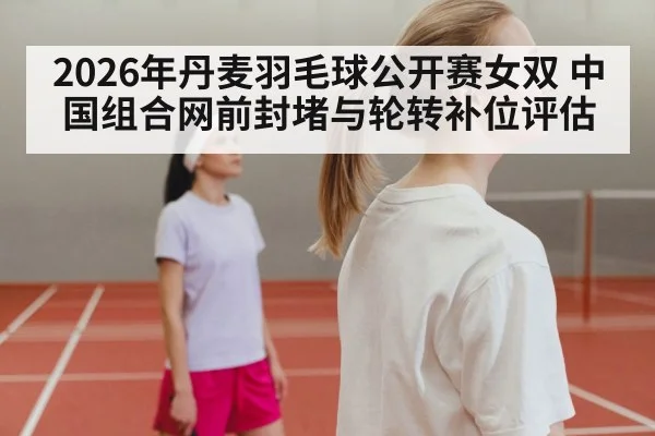 2026年丹麦羽毛球公开赛女双 中国组合网前封堵与轮转补位评估