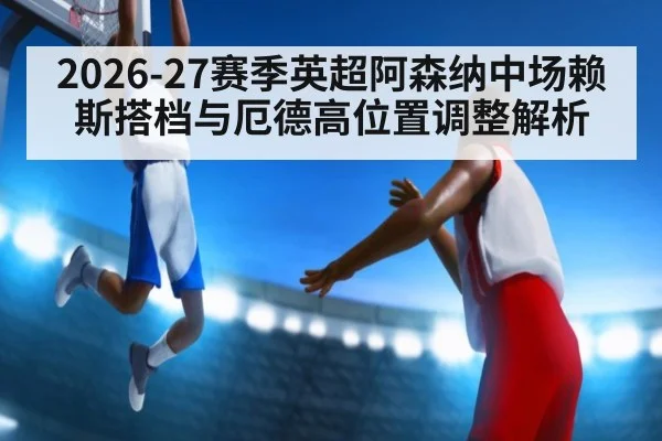 2026-27赛季英超阿森纳中场赖斯搭档与厄德高位置调整解析