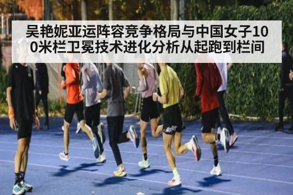 吴艳妮亚运阵容竞争格局与中国女子100米栏卫冕技术进化分析从起跑到栏间